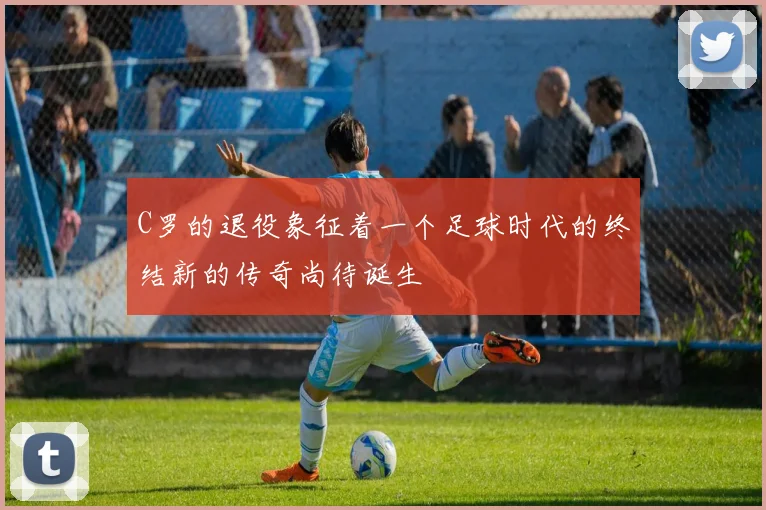 C罗的退役象征着一个足球时代的终结新的传奇尚待诞生