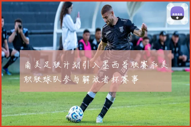 南美足联计划引入墨西哥联赛和美职联球队参与解放者杯赛事