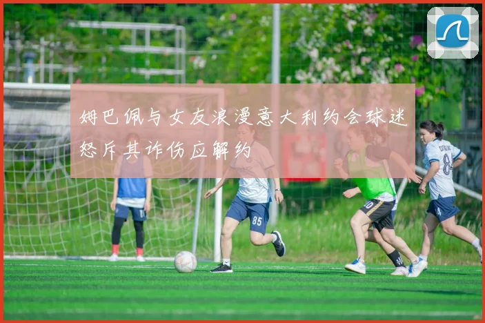姆巴佩与女友浪漫意大利约会球迷怒斥其诈伤应解约