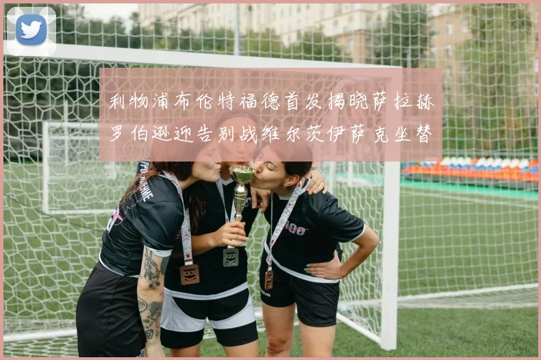 利物浦布伦特福德首发揭晓萨拉赫罗伯逊迎告别战维尔茨伊萨克坐替补席