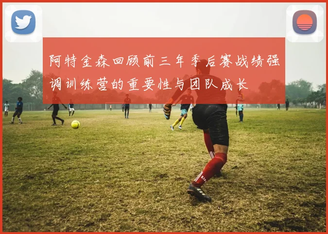 阿特金森回顾前三年季后赛战绩强调训练营的重要性与团队成长