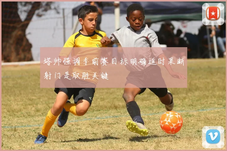 塔帅强调季前赛目标明确适时果断射门是取胜关键