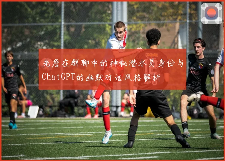 老詹在群聊中的神秘潜水员身份与ChatGPT的幽默对话风格解析