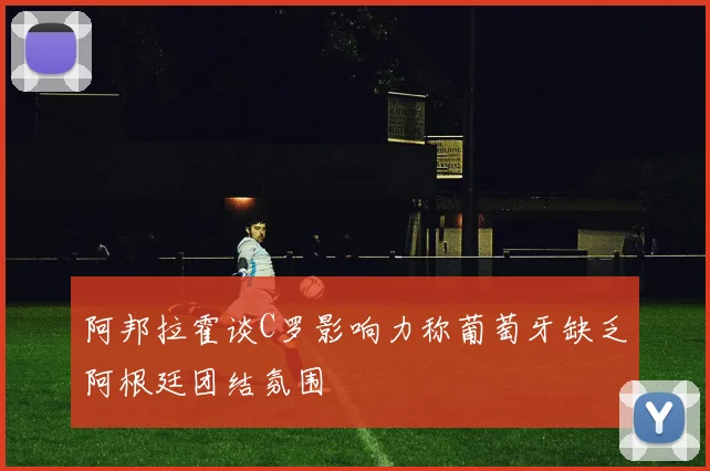 阿邦拉霍谈C罗影响力称葡萄牙缺乏阿根廷团结氛围