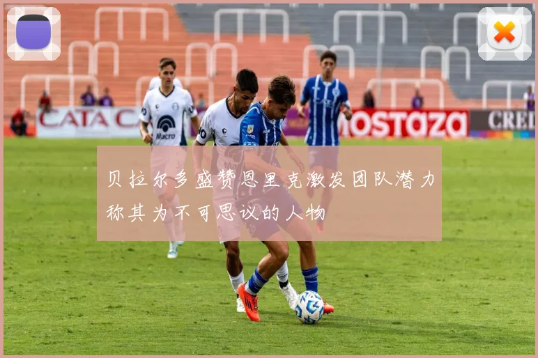 贝拉尔多盛赞恩里克激发团队潜力称其为不可思议的人物