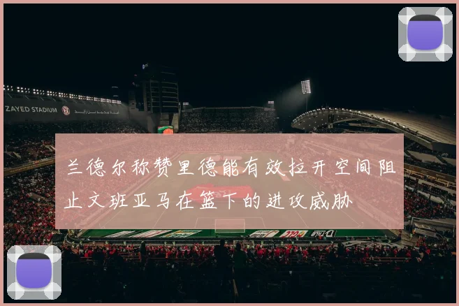 兰德尔称赞里德能有效拉开空间阻止文班亚马在篮下的进攻威胁
