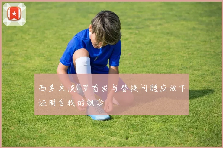 西多夫谈C罗首发与替换问题应放下证明自我的执念