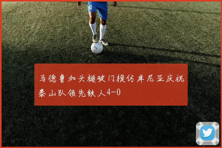 马德鲁加头槌破门模仿库尼亚庆祝泰山队领先铁人4-0