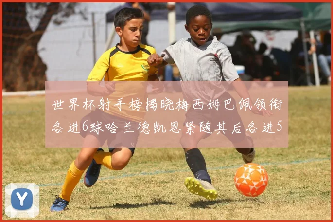 世界杯射手榜揭晓梅西姆巴佩领衔各进6球哈兰德凯恩紧随其后各进5球